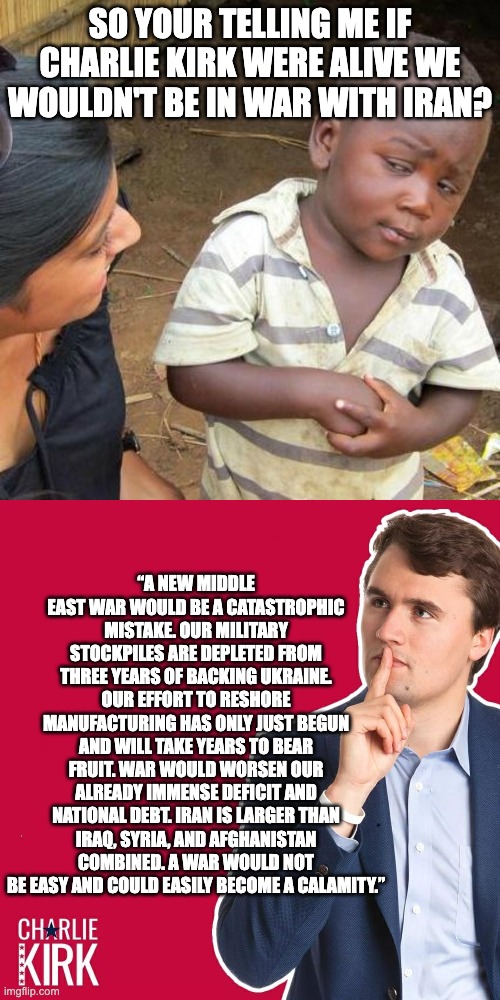 RIP Charlie Kirk | So your telling me if charlie kirk were alive we wouldn't be in war with iran? “A new Middle East war would be a catastrophic mistake. Our military stockpiles are depleted from three years of backing Ukraine. Our effort to reshore manufacturing has only just begun and will take years to bear fruit. War would worsen our already immense deficit and national debt. Iran is larger than Iraq, Syria, and Afghanistan combined. A war would not be easy and could easily become a calamity.” | image tagged in memes,third world skeptical kid,charlie kirk | made w/ Imgflip meme maker