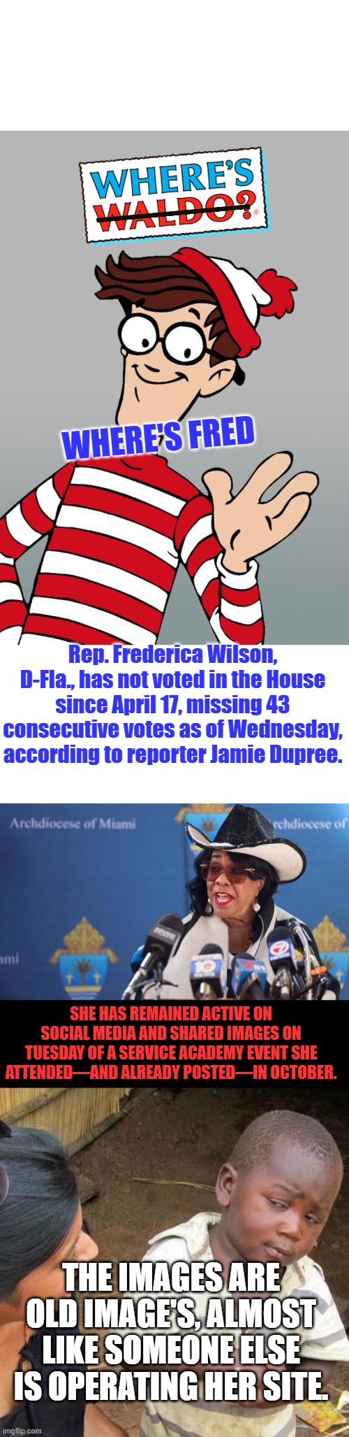 That's ODD 2 Dems missing | Where's Fred; Rep. Frederica Wilson, D-Fla., has not voted in the House since April 17, missing 43 consecutive votes as of Wednesday, according to reporter Jamie Dupree. She has remained active on social media and shared images on Tuesday of a service academy event she attended—and already posted—in October. The images are old image's, almost like someone else is operating her site. | image tagged in memes,third world skeptical kid | made w/ Imgflip meme maker