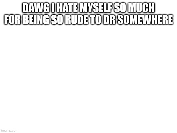 Dawg I hate myself so much for being so rude to Dr somewhere | made w/ Imgflip meme maker