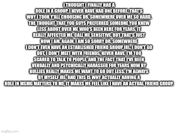 I thought I finally had a role in a group. I never have had one before. That's why I took y'all choosing Dr. Somewhere over me so hard. The thought that you guys preferred someone you knew less about over me who's been here for years, it really affected me. Call me sensitive, but that's just how I am. Again, I am so sorry Dr. Somewhere
I don't even have an established friend group irl. I don't go out, I don't meet with friends, never have. I'm too scared to talk to people, and the fact that I've been verbally and psychically harassed for years now by bullies really makes me want to go out less. I'm always by myself irl, and this is why actually having a role in msmg matters to me, it makes me feel like I have an actual friend group. | made w/ Imgflip meme maker