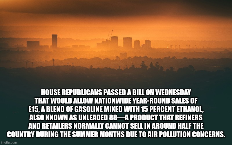 Wait... what? | House Republicans passed a bill on Wednesday that would allow nationwide year-round sales of E15, a blend of gasoline mixed with 15 percent ethanol, also known as Unleaded 88—a product that refiners and retailers normally cannot sell in around half the country during the summer months due to air pollution concerns. | image tagged in pollution,fun fact,today i learned,republicans,gas,sad but true | made w/ Imgflip meme maker