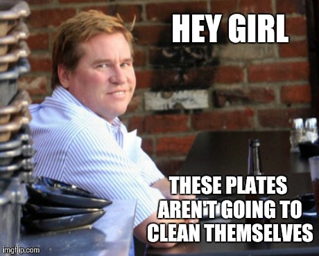 Who knew Val was a chauvinist?. Lol | HEY GIRL THESE PLATES AREN'T GOING TO CLEAN THEMSELVES | image tagged in memes,fat val kilmer,funny,hilarious,women | made w/ Imgflip meme maker