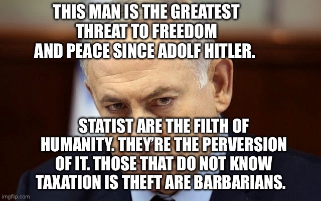 Evil Netanyahu | This man is the greatest threat to freedom and peace since Adolf Hitler. Statist are the filth of humanity. They’re the perversion of it. Those that do not know taxation is theft are barbarians. | image tagged in evil netanyahu | made w/ Imgflip meme maker