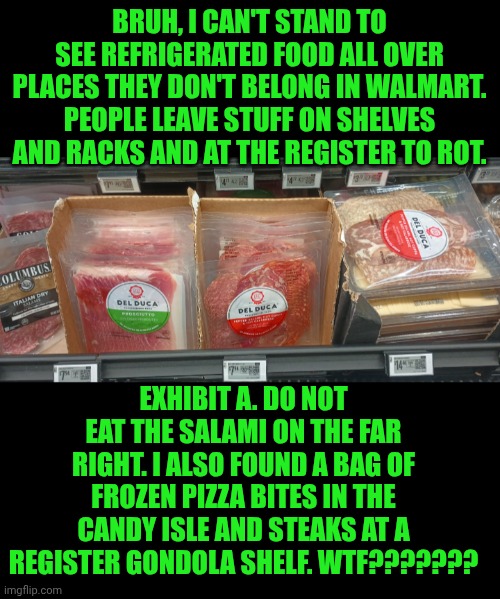 Funny | Bruh, I can't stand to see refrigerated food all over places they don't belong in Walmart. People leave stuff on shelves and racks and at the register to rot. Exhibit A. Do not eat the salami on the far right. I also found a bag of frozen pizza bites in the candy isle and steaks at a register gondola shelf. WTF??????? | image tagged in funny,people of walmart,welcome to walmart,walmart life,walmart,you've been invited to dumbass university | made w/ Imgflip meme maker