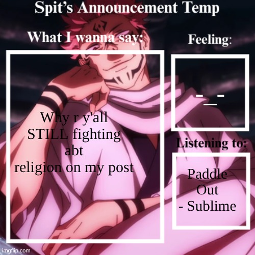 I wasn't even upset abt the religion aspect of it I wuz just confused on y random ppl were allowed 2 hand stuff out @ schools | -_-; Why r y'all STILL fighting abt religion on my post; Paddle Out - Sublime | image tagged in spit's announcement temp sukuna | made w/ Imgflip meme maker