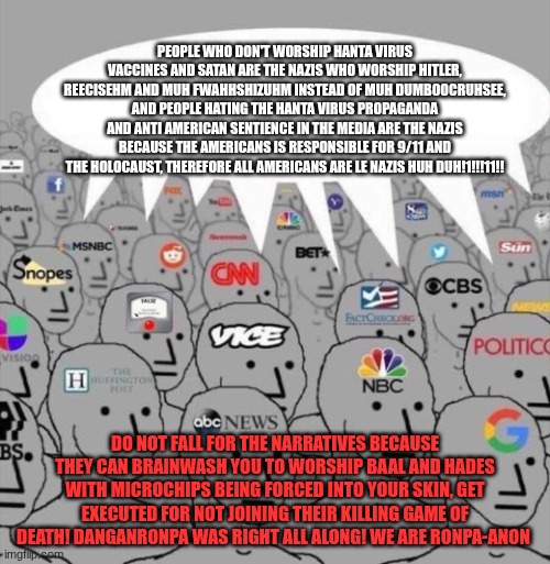 Do not fall for their narratives. end the killing game! WE ARE RONPA-ANON | people who don't worship Hanta virus vaccines and Satan are the Nazis who worship Hitler, reecisehm and muh fwahhshizuhm instead of muh dumboocruhsee, and people hating the Hanta virus propaganda and anti American sentience in the media are the Nazis because the Americans is responsible for 9/11 and the holocaust, therefore all Americans are le Nazis huh duh!1!!!11!! DO NOT FALL FOR THE NARRATIVES because they can brainwash you to worship baal and hades with microchips being forced into your skin, get executed for not joining their killing game of death! Danganronpa was right all along! we are RONPA-Anon | image tagged in npc media | made w/ Imgflip meme maker