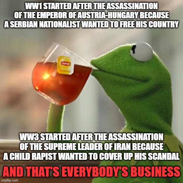 Interesting How a World War to Destroy the Entire World Broke Out All Because a Child Rapist Wanted to Cover Up His Scandal | ww1 started after the assassination of the emperor of Austria-Hungary because a Serbian nationalist wanted to free his country; ww3 started after the assassination of the supreme leader of Iran because a child rapist wanted to cover up his scandal; and that's everybody's business | image tagged in but that's none of my business,america is the great satan,donald trump,israel,pedophile,ww3 | made w/ Imgflip meme maker
