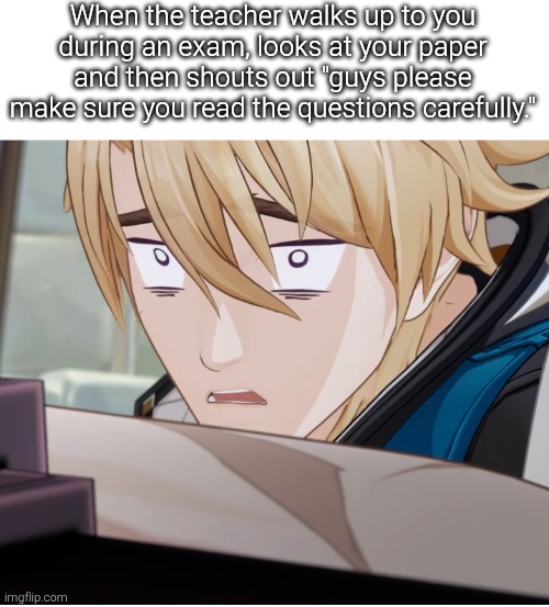 Looks like the Teacher save us from that nasty part. | When the teacher walks up to you
during an exam, looks at your paper and then shouts out "guys please make sure you read the questions carefully." | image tagged in teacher,exam | made w/ Imgflip meme maker