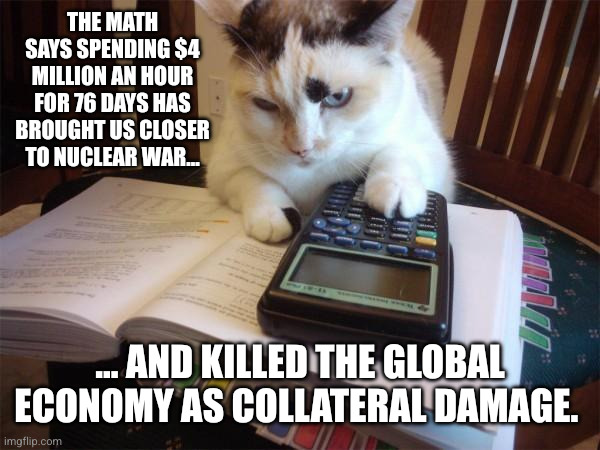 American taxpayers are funding a global breakdown | The math says spending $4 million AN HOUR for 76 days has brought us closer to nuclear war... ... and killed the global economy as collateral damage. | image tagged in math cat,donald trump,iran-israel-usa war,memes,waste of money,nuclear war | made w/ Imgflip meme maker