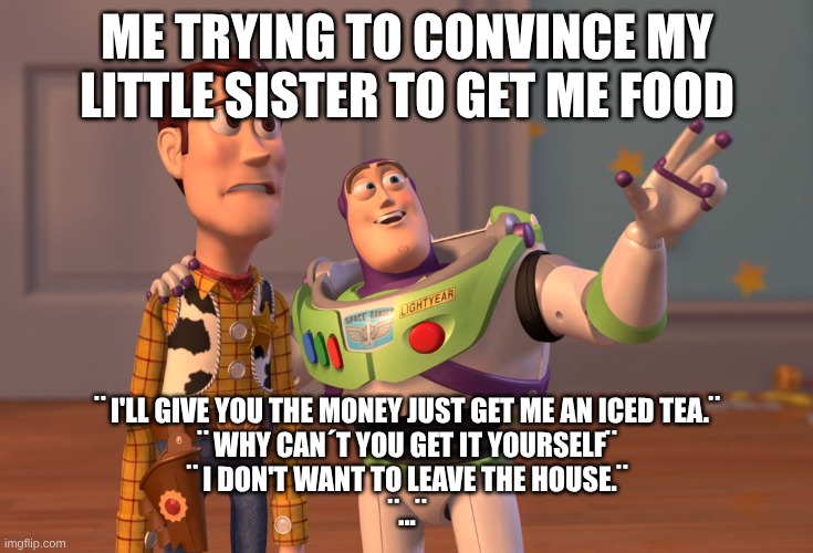 X, X Everywhere Meme | Me trying to convince my little sister to get me food; ¨ I'll give you the money just get me an iced tea.¨
¨ Why can´t you get it yourself¨
¨ I don't want to leave the house.¨
¨...¨ | image tagged in memes,x x everywhere | made w/ Imgflip meme maker