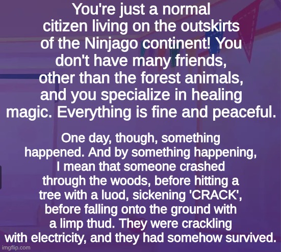 Ninjago RP! Pls have knowladge of Ninjago :3 | You're just a normal citizen living on the outskirts of the Ninjago continent! You don't have many friends, other than the forest animals, and you specialize in healing magic. Everything is fine and peaceful. One day, though, something happened. And by something happening, I mean that someone crashed through the woods, before hitting a tree with a luod, sickening 'CRACK', before falling onto the ground with a limp thud. They were crackling with electricity, and they had somehow survived. | image tagged in rnaomd,ninjago,roleplay,jay walker | made w/ Imgflip meme maker