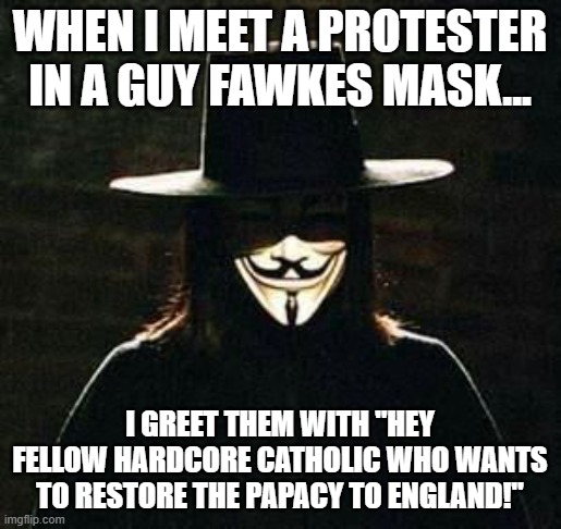Meet & Greet | when i meet a protester in a guy fawkes mask... I greet them with "hey fellow hardcore catholic who wants to restore the papacy to england!" | image tagged in v for vendetta,guy fawkes,england,catholic,papacy | made w/ Imgflip meme maker