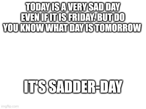Sad day today | Today is a very sad day even if it is Friday. But do you know what day is tomorrow; It's sadder-day | image tagged in blank white template | made w/ Imgflip meme maker