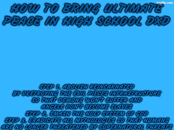 reincarnated in highschool dxd needs to be abolished to avoid the same fate because there is no turning back after it | how to bring ultimate peace in high school dxd; step 1. abolish reincarnated by destroying the evil pieces infrastructure so that demons won't suffer and angels don't become slaves
step 2. smash the holy system of god
step 3. eradicate all mythologies so that humans are no longer threatened by supernatural threats | image tagged in highschool dxd,anime,dxd | made w/ Imgflip meme maker