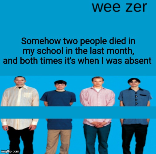 Wee zer | Somehow two people died in my school in the last month, and both times it's when I was absent | image tagged in wee zer | made w/ Imgflip meme maker