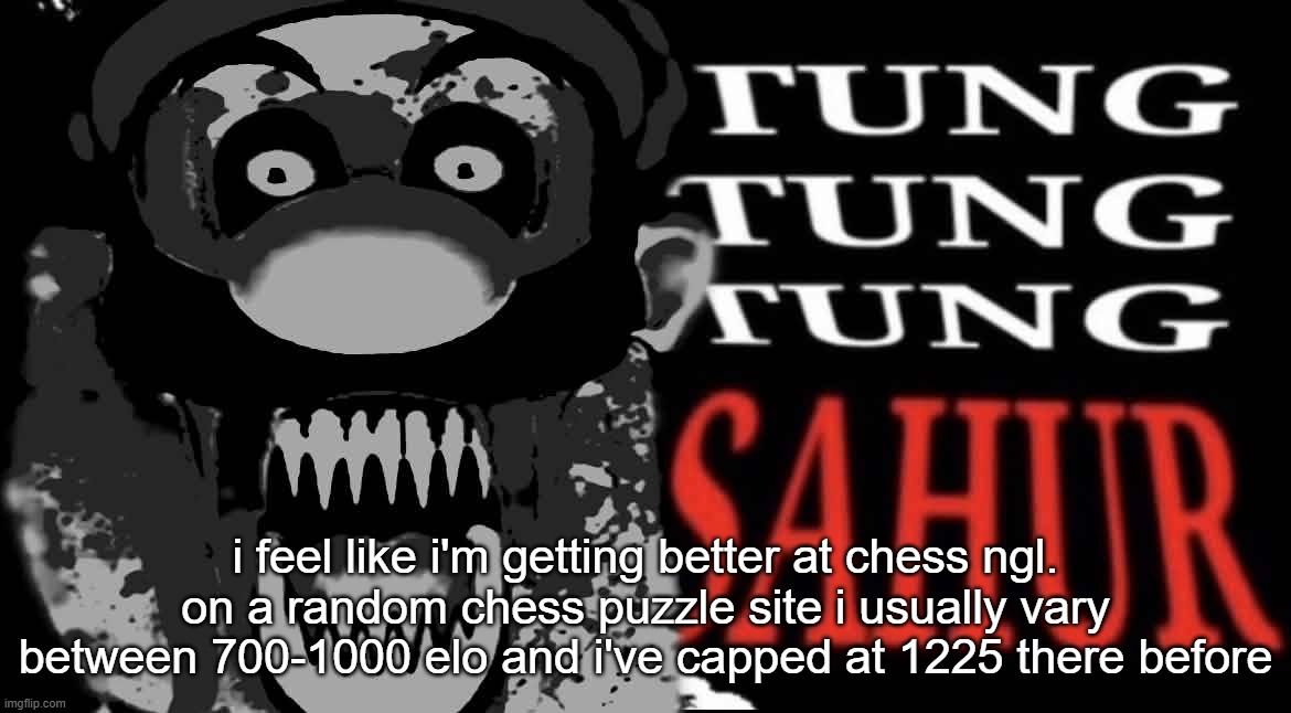 maltigi triple t | i feel like i'm getting better at chess ngl. on a random chess puzzle site i usually vary between 700-1000 elo and i've capped at 1225 there before | image tagged in maltigi triple t | made w/ Imgflip meme maker