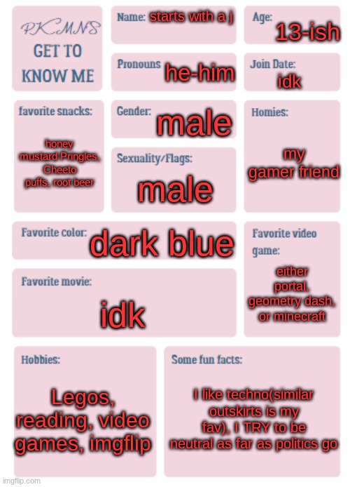 PKMN's Get to Know Me | 13-ish; starts with a j; he-him; idk; male; my gamer friend; honey mustard Pringles, Cheeto puffs, root beer; male; dark blue; either portal, geometry dash, or minecraft; idk; Legos, reading, video games, imgflip; I like techno(similar outskirts is my fav), I TRY to be neutral as far as politics go | image tagged in pkmn's get to know me | made w/ Imgflip meme maker