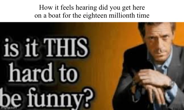 Like bro stfu | How it feels hearing did you get here on a boat for the eighteen millionth time | image tagged in is it this hard to be funny | made w/ Imgflip meme maker