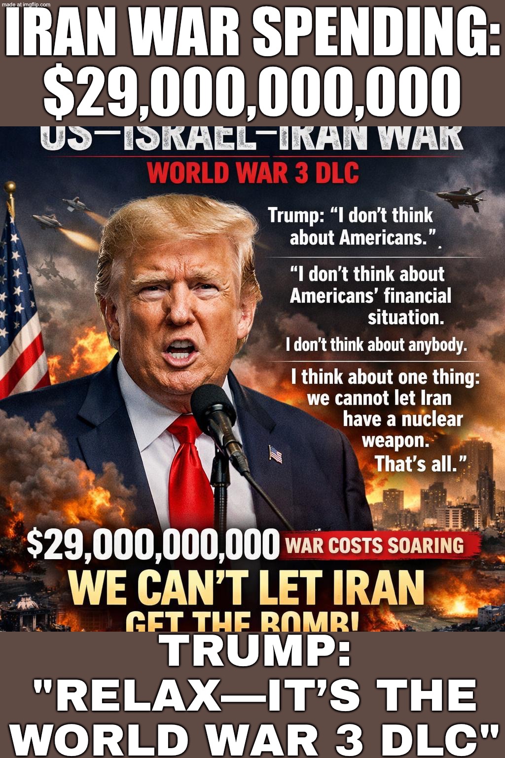 TRUMP ON WW3 DLC SPENDING:; I DON'T THINK ABOUT AMERICANS' FINANCIAL SITUATION... I THINK ABOUT ONE THING | IRAN WAR SPENDING: $29,000,000,000; TRUMP: "RELAX—IT’S THE WORLD WAR 3 DLC" | image tagged in us israel iran war world war 3 dlc,donald trump,spending,war,iran,nukes | made w/ Imgflip meme maker