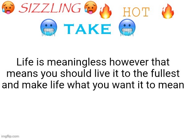 sizzling hot take | Life is meaningless however that means you should live it to the fullest and make life what you want it to mean | image tagged in sizzling hot take | made w/ Imgflip meme maker
