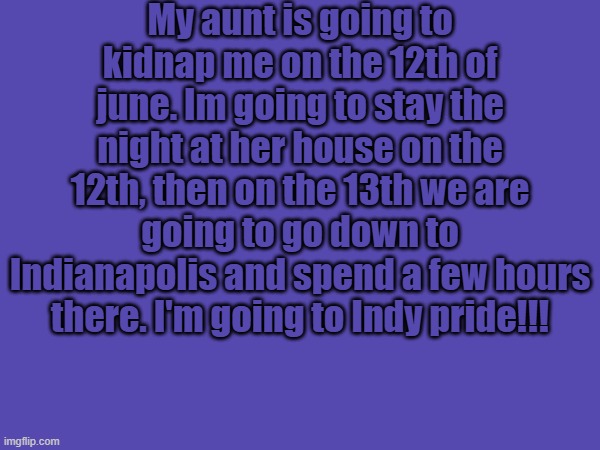 My aunt is going to kidnap me on the 12th of june. Im going to stay the night at her house on the 12th, then on the 13th we are going to go down to Indianapolis and spend a few hours there. I'm going to Indy pride!!! | image tagged in pride | made w/ Imgflip meme maker