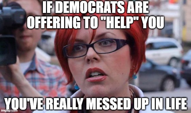 Angry Feminist | if democrats are offering to "help" you; you've really messed up in life | image tagged in angry feminist | made w/ Imgflip meme maker