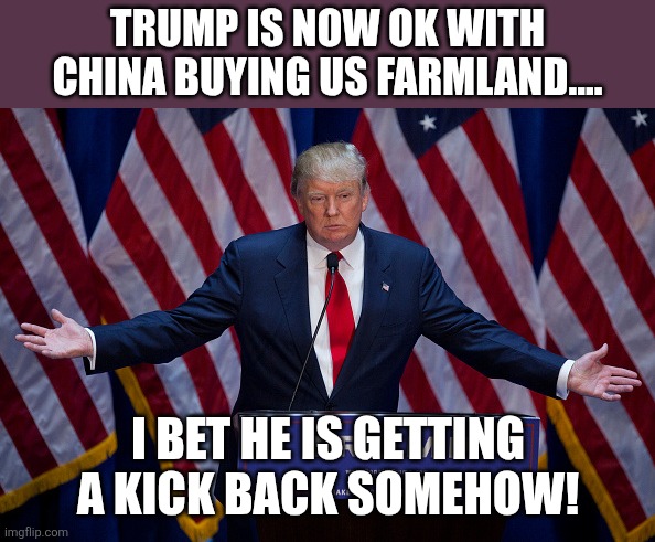 Fine with china owing us now | Trump is now ok with china buying us farmland.... I bet he is getting a kick back somehow! | image tagged in donald trump,trump,china,nevertrump,trump sucks,conservative | made w/ Imgflip meme maker