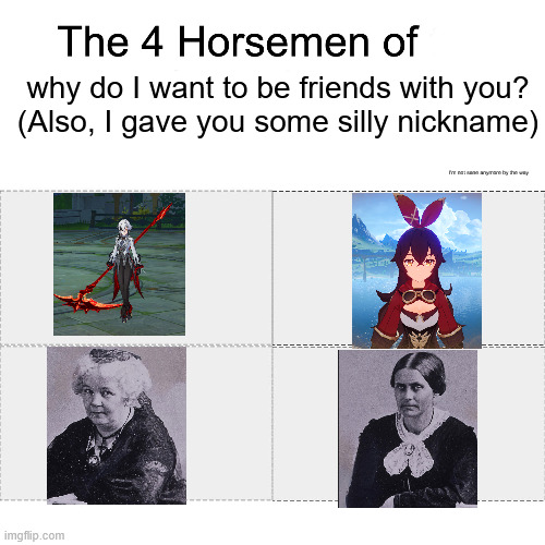 Why I should not be given a brain and knowledge or I'll make my own friend group this way and then cringe later | why do I want to be friends with you?
(Also, I gave you some silly nickname); I'm not sane anymore by the way | image tagged in four horsemen | made w/ Imgflip meme maker