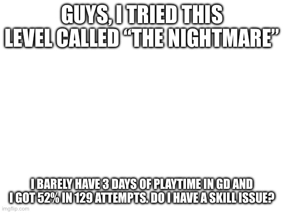 Blank White Template | Guys, I tried this level called “The Nightmare”; I barely have 3 days of playtime in gd and I got 52% In 129 attempts. Do I have a skill issue? | image tagged in blank white template | made w/ Imgflip meme maker