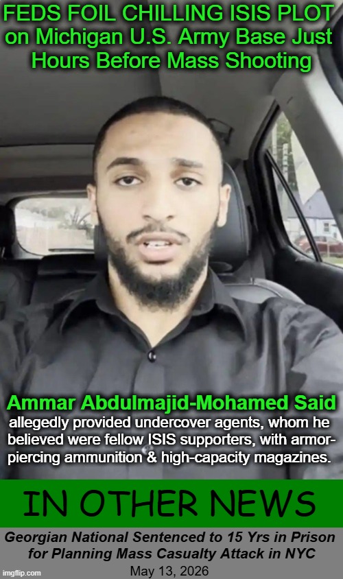 You had me at "Mohamed" | FEDS FOIL CHILLING ISIS PLOT 
on Michigan U.S. Army Base Just 
Hours Before Mass Shooting; Ammar Abdulmajid-Mohamed Said; allegedly provided undercover agents, whom he 

believed were fellow ISIS supporters, with armor-

piercing ammunition & high-capacity magazines. In Other News; Georgian National Sentenced to 15 Yrs in Prison 
for Planning Mass Casualty Attack in NYC; May 13, 2026 | image tagged in breaking news,breaking bad,isis,isis jihad terrorists,coincidence,coincidence i think not | made w/ Imgflip meme maker