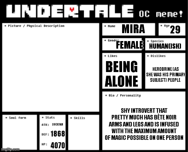 Undertale OC template | mira; 29; female; human(ish); being alone; herobrine (as she was his primary subject) people; shy introvert that pretty much has bète noir arms and legs and is infused with the maximum amount of magic possible on one person; unknown; 1868; 4070 | image tagged in undertale oc template | made w/ Imgflip meme maker