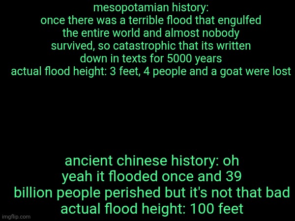 mesopotamian history:
once there was a terrible flood that engulfed the entire world and almost nobody survived, so catastrophic that its written down in texts for 5000 years
actual flood height: 3 feet, 4 people and a goat were lost; ancient chinese history: oh yeah it flooded once and 39 billion people perished but it's not that bad
actual flood height: 100 feet | made w/ Imgflip meme maker