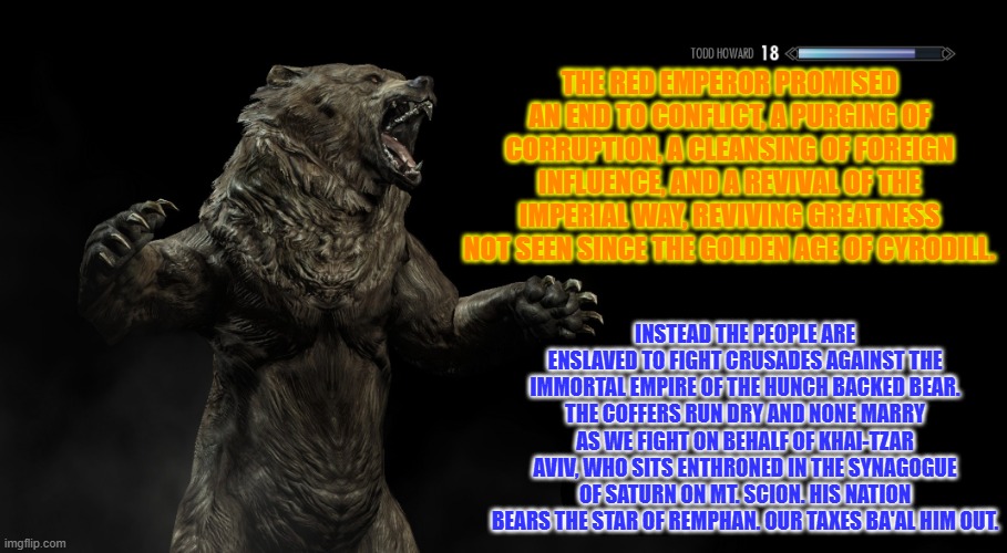 A 1000 nations of the Hunch Back Bear Descend upon you. Our arrows will blot out the sun. | The Red Emperor promised an end to conflict, a purging of corruption, a cleansing of foreign influence, and a revival of the Imperial Way, reviving greatness not seen since the Golden Age of Cyrodill. Instead the people are enslaved to fight crusades against the Immortal Empire of the Hunch Backed Bear. The coffers run dry and none marry as we fight on behalf of Khai-Tzar Aviv, who sits enthroned in the Synagogue of Saturn on Mt. Scion. His nation bears the star of remphan. Our taxes Ba'al him out. | image tagged in skyrim loading screen tip,persia,oblivion,red emperor,aviv,bear | made w/ Imgflip meme maker