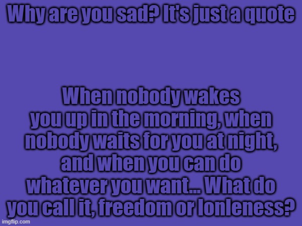 Why are you sad? It's just a quote; When nobody wakes you up in the morning, when nobody waits for you at night, and when you can do whatever you want... What do you call it, freedom or lonleness? | made w/ Imgflip meme maker