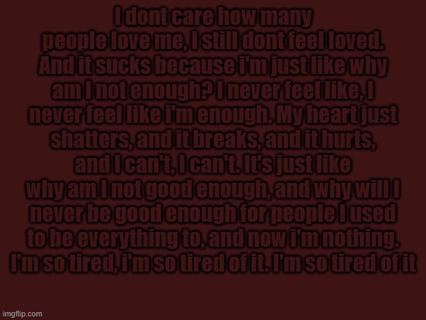 I dont care how many people love me, I still dont feel loved. And it sucks because i'm just like why am I not enough? I never feel like, I never feel like i'm enough. My heart just shatters, and it breaks, and it hurts, and I can't, I can't. It's just like why am I not good enough, and why will I never be good enough for people I used to be everything to, and now i'm nothing. I'm so tired, i'm so tired of it. I'm so tired of it | made w/ Imgflip meme maker