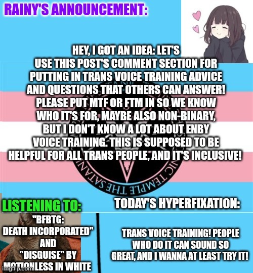 Please comment your trans voice training questions or advice! :3 | Hey, I got an idea: let's use this post's comment section for putting in trans voice training advice and questions that others can answer! Please put MtF or FtM in so we know who it's for, maybe also non-binary, but I don't know a lot about enby voice training. This is supposed to be helpful for all trans people, and it's inclusive! "BFBTG: Death Incorporated" and "Disguise" by Motionless in white; Trans voice training! People who do it can sound so great, and I wanna at least try it! | image tagged in rainy's announcement temp 1 satanic temple edition | made w/ Imgflip meme maker