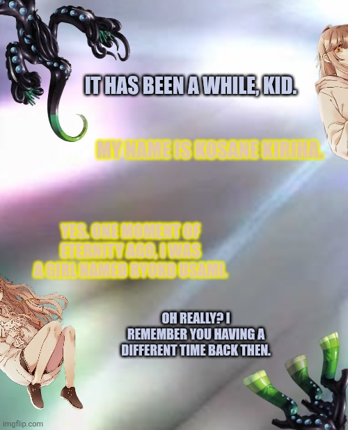 It has been a while, kid. My name is Kosane Kiriha. Yes. One moment of eternity ago, I was a girl named Ryoko Usami. Oh really? I remember you having a different time back then. | image tagged in memes,ancient,gods | made w/ Imgflip meme maker