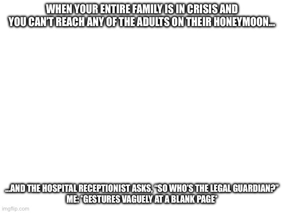 Blank White Template | WHEN YOUR ENTIRE FAMILY IS IN CRISIS AND YOU CAN’T REACH ANY OF THE ADULTS ON THEIR HONEYMOON…; …AND THE HOSPITAL RECEPTIONIST ASKS, “SO WHO’S THE LEGAL GUARDIAN?”

ME: *GESTURES VAGUELY AT A BLANK PAGE* | image tagged in blank white template | made w/ Imgflip meme maker