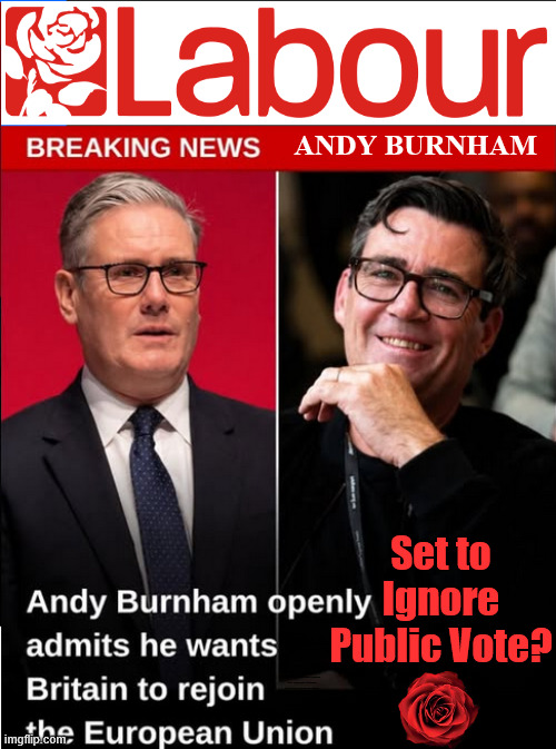 Burnham's Labour set to rejoin European Union? | Andy Burnham; Set to
Ignore Public Vote? Can't trust Starmer !!! Remember ! Whatever the Problem - Labour are Never the Answer !!! illegal immigrants . . . WILL DESTROY THE UK FROM WITHIN !!! Illegal Migrant Arrivals Set To Top 200,000 under Labour; TRUMP TELLS STARMER; #Immigration #Starmerout #Labour #KeirStarmer #labourisdead #nevervotelabour #Antisemitism #Savile #Paedo #Worboys #GroomingGangs #Paedophile #IllegalImmigration #Immigrants #Invasion #StarmerResign #strikes Starmerout Labour Starmer Mandelson Rayner KeirStarmer labourisdead Illegal Immigration Immigrants Invasion StarmerResign Island of strangers Slit Throat Ricky Jones Lucy Connolly Two-Tier Justice Ricky Jones; Cap't U-Turn; Pledges Made; Pledges Broken; Just can't trust a single word that comes out of his mouth !!! | image tagged in labour burnham,starmer,lies liar,eu common market,echr,andy burnham by election | made w/ Imgflip meme maker