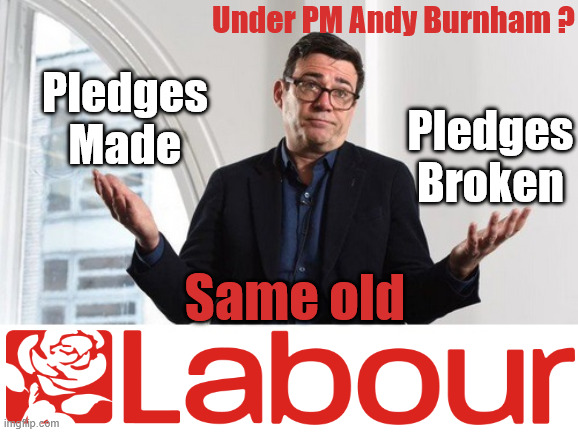 Burnham - Cap't U-Turn Mk2 ??? | Under PM Andy Burnham ? Pledges Made; Pledges Broken; Can't trust Starmer !!! Remember ! Whatever the Problem - Labour are Never the Answer !!! illegal immigrants . . . WILL DESTROY THE UK FROM WITHIN !!! Illegal Migrant Arrivals Set To Top 200,000 under Labour; TRUMP TELLS STARMER; #Immigration #Starmerout #Labour #KeirStarmer #labourisdead #nevervotelabour #Antisemitism #Savile #Paedo #Worboys #GroomingGangs #Paedophile #IllegalImmigration #Immigrants #Invasion #StarmerResign #strikes Starmerout Labour Starmer Mandelson Rayner KeirStarmer labourisdead Illegal Immigration Immigrants Invasion StarmerResign Island of strangers Slit Throat Ricky Jones Lucy Connolly Two-Tier Justice Ricky Jones; Cap't U-Turn; Pledges Made; Pledges Broken; Just can't trust a single word that comes out of his mouth !!! #LabourChaos #LabourShambles; Same old | image tagged in andy burnham labour,starmer lies liar,labour chaos,labour shambles,makerfield by election | made w/ Imgflip meme maker