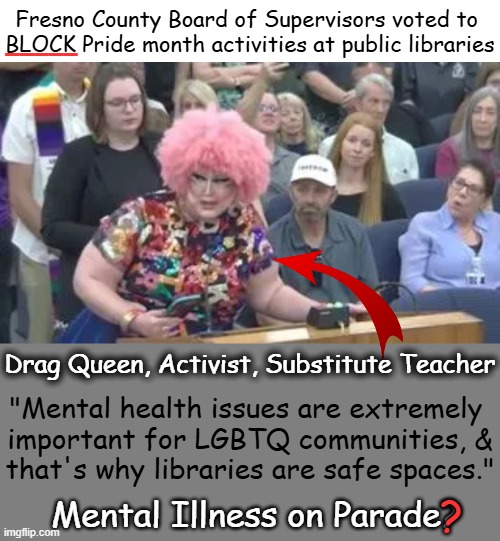Poster Girl/Boy's Argument! You Can't Make This Stuff Up!  :)  Board Got It RIGHT! | Fresno County Board of Supervisors voted to 
BLOCK Pride month activities at public libraries; _____; Drag Queen, Activist, Substitute Teacher; "Mental health issues are extremely 
important for LGBTQ communities, &

that's why libraries are safe spaces."; ? Mental Illness on Parade? | image tagged in irony,fantasy island,mental illness,proof,in your face,libraries | made w/ Imgflip meme maker