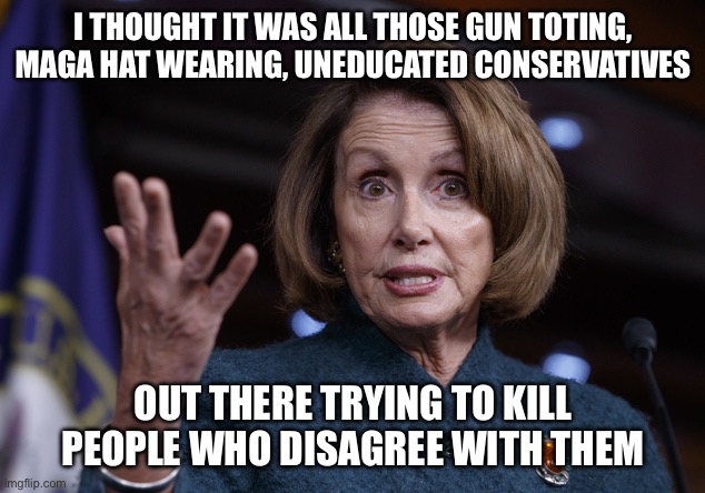 Good old Nancy Pelosi | I thought it was all those gun toting, maga hat wearing, uneducated conservatives Out there trying to kill people who disagree with them | image tagged in good old nancy pelosi | made w/ Imgflip meme maker