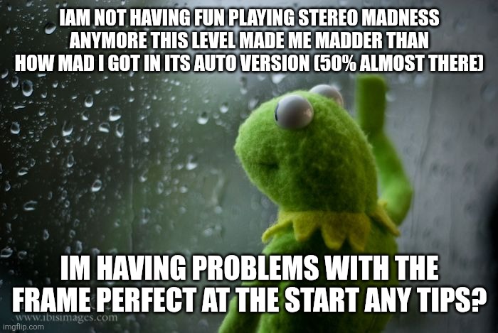 kermit window | Iam not having fun playing stereo madness anymore this level made me madder than how mad i got in its auto version (50% almost there); Im having problems with the frame perfect at the start any tips? | image tagged in kermit window | made w/ Imgflip meme maker
