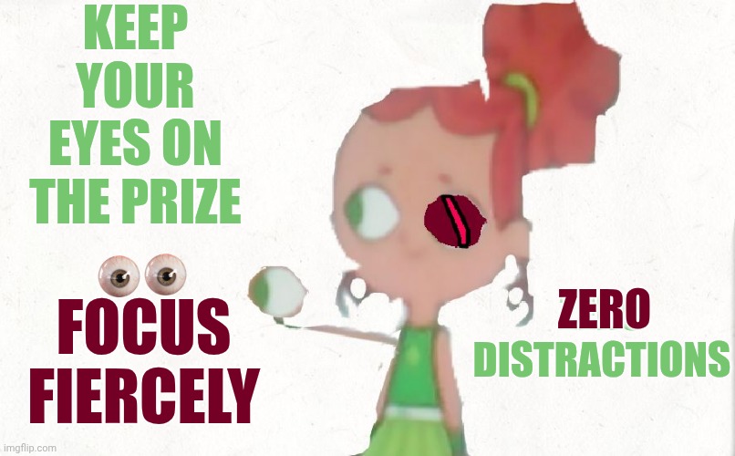 F. O. C. U. S. | Keep your eyes on the prize; FOCUS FIERCELY; zero
distractions; zero | image tagged in izzy plucks out her eyeball,focus,keep your eyes on the prize,the great awakening,god is great hallelujah,memes | made w/ Imgflip meme maker