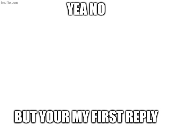 Yea no but your my first reply | made w/ Imgflip meme maker