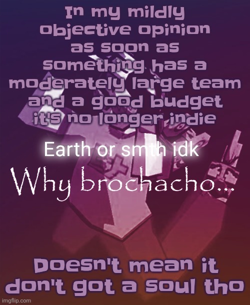Silksong had like a million dollar budget ts is NOT indie anymore calling stuff indie drags attention away from the broke mfs | In my mildly objective opinion as soon as something has a moderately large team and a good budget it's no longer indie; Doesn't mean it don't got a soul tho | image tagged in why brochacho | made w/ Imgflip meme maker