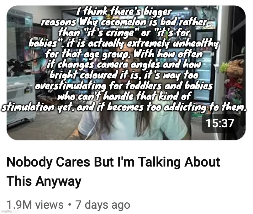 Nobody cares but I'm talking about this anyway | I think there's bigger reasons Why cocomelon is bad rather than "it's cringe" or "it's for babies". it is actually extremely unhealthy for that age group. With how often it changes camera angles and how bright coloured it is, it's way too overstimulating for toddlers and babies who can't handle that kind of stimulation yet. and it becomes too addicting to them. | image tagged in nobody cares but i'm talking about this anyway | made w/ Imgflip meme maker