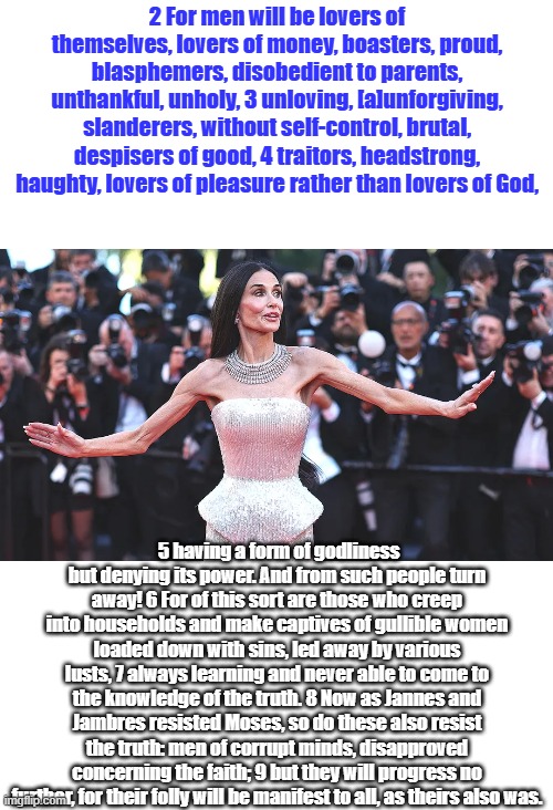 2 For men will be lovers of themselves, lovers of money, boasters, proud, blasphemers, disobedient to parents, unthankful, unholy, 3 unloving, [a]unforgiving, slanderers, without self-control, brutal, despisers of good, 4 traitors, headstrong, haughty, lovers of pleasure rather than lovers of God, 5 having a form of godliness but denying its power. And from such people turn away! 6 For of this sort are those who creep into households and make captives of gullible women loaded down with sins, led away by various lusts, 7 always learning and never able to come to the knowledge of the truth. 8 Now as Jannes and Jambres resisted Moses, so do these also resist the truth: men of corrupt minds, disapproved concerning the faith; 9 but they will progress no further, for their folly will be manifest to all, as theirs also was. | made w/ Imgflip meme maker