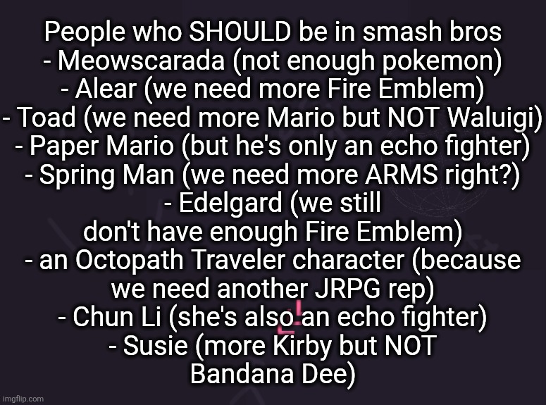 yall agree with ts (this)? | People who SHOULD be in smash bros
- Meowscarada (not enough pokemon)
- Alear (we need more Fire Emblem)
- Toad (we need more Mario but NOT Waluigi)
- Paper Mario (but he's only an echo fighter)
- Spring Man (we need more ARMS right?)
- Edelgard (we still
don't have enough Fire Emblem)
- an Octopath Traveler character (because
we need another JRPG rep)
- Chun Li (she's also an echo fighter)
- Susie (more Kirby but NOT
Bandana Dee) | image tagged in vik's image | made w/ Imgflip meme maker
