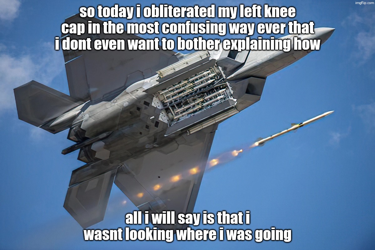 (obliterated is an exaggeration btw, its just a little damaged i think, but i cant bend my knee or itll hurt) | so today i obliterated my left knee cap in the most confusing way ever that i dont even want to bother explaining how; all i will say is that i wasnt looking where i was going | image tagged in lockheed martin f-22 raptor | made w/ Imgflip meme maker